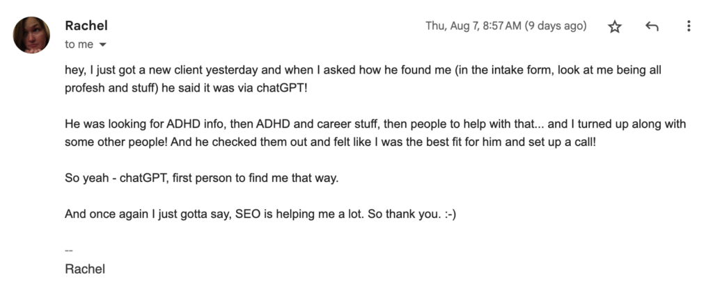 Screenshot of an email message I received from a client who has been working with me to build her business blog. It says... "Hey, I just got a new client yesterday and when I asked how he found me ... he said it was via ChatGPT! ... Once again, I just gotta say SEO is helping me a lot, so thank you. :-) -- Rachel"